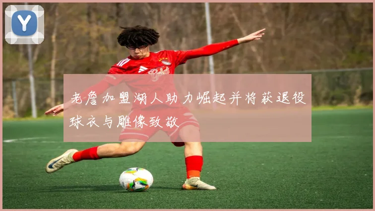 老詹加盟湖人助力崛起并将获退役球衣与雕像致敬