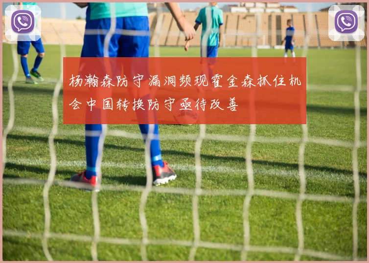 杨瀚森防守漏洞频现霍金森抓住机会中国转换防守亟待改善