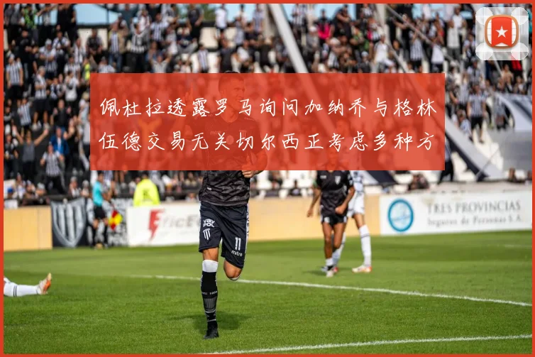 佩杜拉透露罗马询问加纳乔与格林伍德交易无关切尔西正考虑多种方案