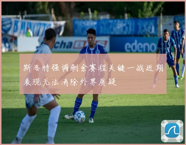斯洛特强调剩余赛程关键一战近期表现无法消除外界质疑