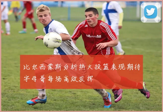 比尔西蒙斯分析热火投篮表现期待字母哥每场高效发挥