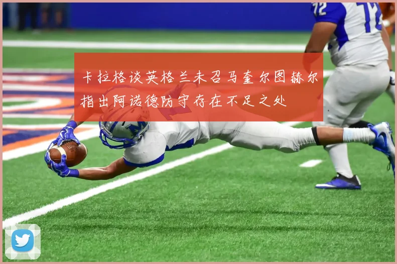 卡拉格谈英格兰未召马奎尔图赫尔指出阿诺德防守存在不足之处