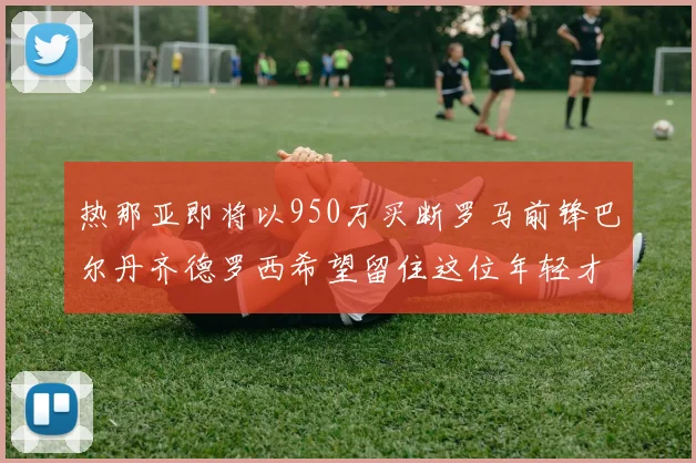 热那亚即将以950万买断罗马前锋巴尔丹齐德罗西希望留住这位年轻才俊