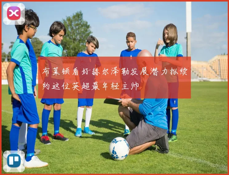 布莱顿看好赫尔泽勒发展潜力拟续约这位英超最年轻主帅