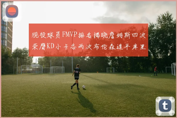 现役球员FMVP排名揭晓詹姆斯四次荣膺KD小卡各两次布伦森追平库里与约基奇
