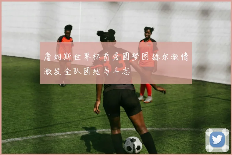 詹姆斯世界杯首秀圆梦图赫尔激情激发全队团结与斗志