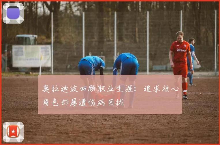 奥拉迪波回顾职业生涯：追求核心角色却屡遭伤病困扰
