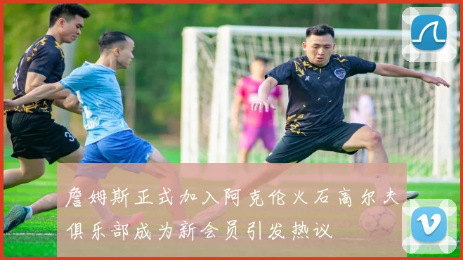 詹姆斯正式加入阿克伦火石高尔夫俱乐部成为新会员引发热议
